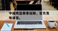 GOGO体育娱乐网页版-中国男篮赛事延期，官方发布通告。