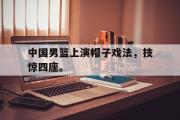 GOGO体育官方网址-中国男篮上演帽子戏法，技惊四座。