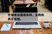 GOGO体育官方网址-巴黎奥运遭遇失利，主教练表示遗憾。