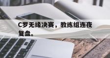 GOGO体育官方网址-C罗无缘决赛，教练组连夜复盘。