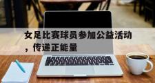 GOGO体育官方网址-女足比赛球员参加公益活动，传递正能量