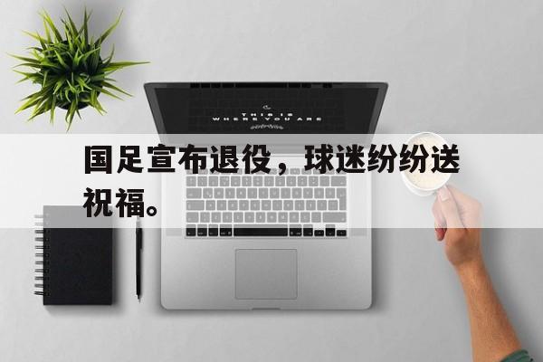 国足宣布退役，球迷纷纷送祝福。