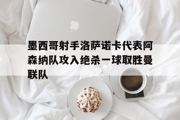 墨西哥射手洛萨诺卡代表阿森纳队攻入绝杀一球取胜曼联队