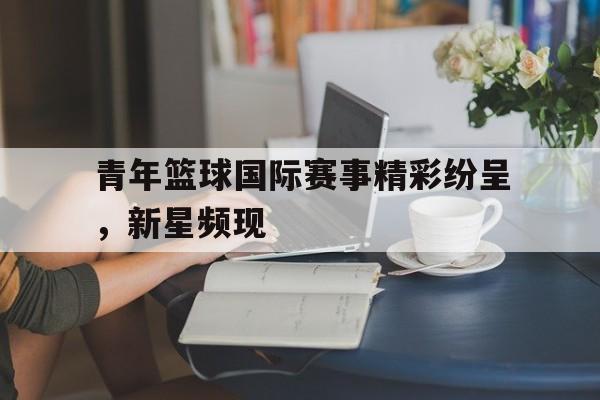 青年篮球国际赛事精彩纷呈，新星频现