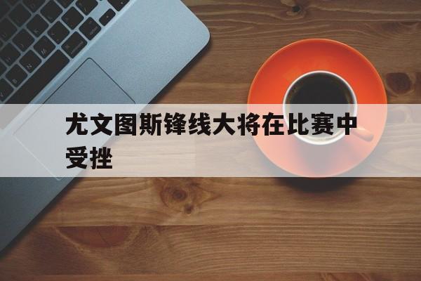 尤文图斯锋线大将在比赛中受挫